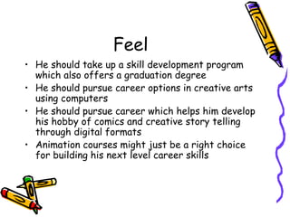 Feel
? He should take up a skill development program
which also offers a graduation degree
? He should pursue career options in creative arts
using computers
? He should pursue career which helps him develop
his hobby of comics and creative story telling
through digital formats
? Animation courses might just be a right choice
for building his next level career skills
 