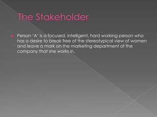  Person „A‟ is a focused, intelligent, hard working person who
has a desire to break free of the stereotypical view of women
and leave a mark on the marketing department of the
company that she works in.
 