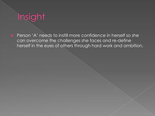  Person „A‟ needs to instill more confidence in herself so she
can overcome the challenges she faces and re-define
herself in the eyes of others through hard work and ambition.
 