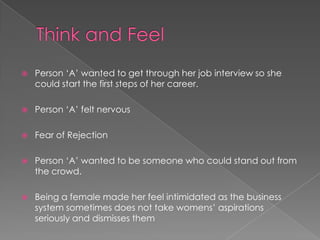  Person „A‟ wanted to get through her job interview so she
could start the first steps of her career.
 Person „A‟ felt nervous
 Fear of Rejection
 Person „A‟ wanted to be someone who could stand out from
the crowd.
 Being a female made her feel intimidated as the business
system sometimes does not take womens‟ aspirations
seriously and dismisses them
 