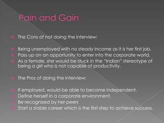  The Cons of not doing the interview:
 Being unemployed with no steady income as it is her first job.
 Pass up on an opportunity to enter into the corporate world.
 As a female, she would be stuck in the “Indian” stereotype of
being a girl who is not capable of productivity.
 The Pros of doing the interview:
 If employed, would be able to become independent.
 Define herself in a corporate environment.
 Be recognized by her peers
 Start a stable career which is the first step to achieve success.
 