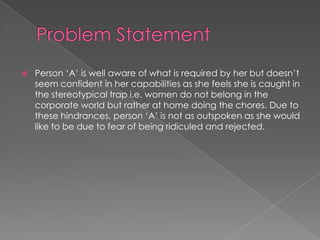  Person „A‟ is well aware of what is required by her but doesn‟t
seem confident in her capabilities as she feels she is caught in
the stereotypical trap i.e. women do not belong in the
corporate world but rather at home doing the chores. Due to
these hindrances, person „A‟ is not as outspoken as she would
like to be due to fear of being ridiculed and rejected.
 