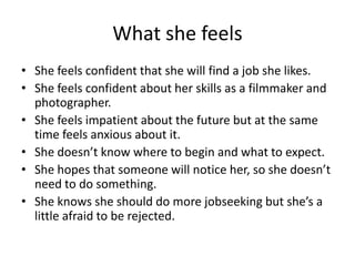 What she feels
• She feels confident that she will find a job she likes.
• She feels confident about her skills as a filmmaker and
photographer.
• She feels impatient about the future but at the same
time feels anxious about it.
• She doesn’t know where to begin and what to expect.
• She hopes that someone will notice her, so she doesn’t
need to do something.
• She knows she should do more jobseeking but she’s a
little afraid to be rejected.
 