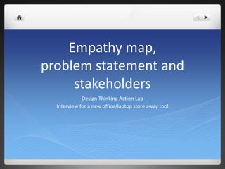 Empathy map,
problem statement and
stakeholders
Design Thinking Action Lab
Interview for a new office/laptop store away tool
 