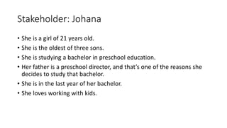 Stakeholder: Johana
• She is a girl of 21 years old.
• She is the oldest of three sons.
• She is studying a bachelor in preschool education.
• Her father is a preschool director, and that’s one of the reasons she
decides to study that bachelor.
• She is in the last year of her bachelor.
• She loves working with kids.
 