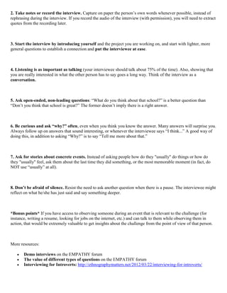 2. Take notes or record the interview. Capture on paper the person’s own words whenever possible, instead of
rephrasing during the interview. If you record the audio of the interview (with permission), you will need to extract
quotes from the recording later.
3. Start the interview by introducing yourself and the project you are working on, and start with lighter, more
general questions to establish a connection and put the interviewee at ease.
4. Listening is as important as talking (your interviewee should talk about 75% of the time). Also, showing that
you are really interested in what the other person has to say goes a long way. Think of the interview as a
conversation.
5. Ask open-ended, non-leading questions: “What do you think about that school?” is a better question than
“Don’t you think that school is great?” The former doesn’t imply there is a right answer.
6. Be curious and ask “why?” often, even when you think you know the answer. Many answers will surprise you.
Always follow up on answers that sound interesting, or whenever the interviewee says “I think...” A good way of
doing this, in addition to asking “Why?” is to say “Tell me more about that.”
7. Ask for stories about concrete events. Instead of asking people how do they "usually" do things or how do
they "usually" feel, ask them about the last time they did something, or the most memorable moment (in fact, do
NOT use “usually” at all).
8. Don’t be afraid of silence. Resist the need to ask another question when there is a pause. The interviewee might
reflect on what he/she has just said and say something deeper.
*Bonus points* If you have access to observing someone during an event that is relevant to the challenge (for
instance, writing a resume, looking for jobs on the internet, etc.) and can talk to them while observing them in
action, that would be extremely valuable to get insights about the challenge from the point of view of that person.
More resources:
Demo interviews on the EMPATHY forum
The value of different types of questions on the EMPATHY forum
Interviewing for Introverts: http://ethnographymatters.net/2012/03/22/interviewing-for-introverts/
 