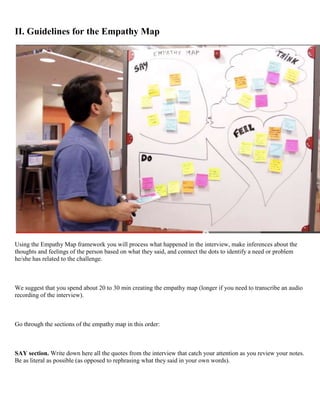 II. Guidelines for the Empathy Map
Using the Empathy Map framework you will process what happened in the interview, make inferences about the
thoughts and feelings of the person based on what they said, and connect the dots to identify a need or problem
he/she has related to the challenge.
We suggest that you spend about 20 to 30 min creating the empathy map (longer if you need to transcribe an audio
recording of the interview).
Go through the sections of the empathy map in this order:
SAY section. Write down here all the quotes from the interview that catch your attention as you review your notes.
Be as literal as possible (as opposed to rephrasing what they said in your own words).
 