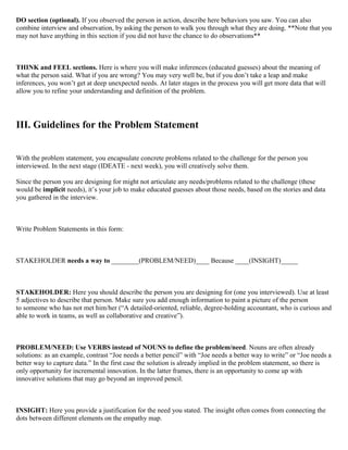 DO section (optional). If you observed the person in action, describe here behaviors you saw. You can also
combine interview and observation, by asking the person to walk you through what they are doing. **Note that you
may not have anything in this section if you did not have the chance to do observations**
THINK and FEEL sections. Here is where you will make inferences (educated guesses) about the meaning of
what the person said. What if you are wrong? You may very well be, but if you don’t take a leap and make
inferences, you won’t get at deep unexpected needs. At later stages in the process you will get more data that will
allow you to refine your understanding and definition of the problem.
III. Guidelines for the Problem Statement
With the problem statement, you encapsulate concrete problems related to the challenge for the person you
interviewed. In the next stage (IDEATE - next week), you will creatively solve them.
Since the person you are designing for might not articulate any needs/problems related to the challenge (these
would be implicit needs), it’s your job to make educated guesses about those needs, based on the stories and data
you gathered in the interview.
Write Problem Statements in this form:
STAKEHOLDER needs a way to ________(PROBLEM/NEED)____ Because ____(INSIGHT)_____
STAKEHOLDER: Here you should describe the person you are designing for (one you interviewed). Use at least
5 adjectives to describe that person. Make sure you add enough information to paint a picture of the person
to someone who has not met him/her (“A detailed-oriented, reliable, degree-holding accountant, who is curious and
able to work in teams, as well as collaborative and creative”).
PROBLEM/NEED: Use VERBS instead of NOUNS to define the problem/need. Nouns are often already
solutions: as an example, contrast “Joe needs a better pencil” with “Joe needs a better way to write” or “Joe needs a
better way to capture data.” In the first case the solution is already implied in the problem statement, so there is
only opportunity for incremental innovation. In the latter frames, there is an opportunity to come up with
innovative solutions that may go beyond an improved pencil.
INSIGHT: Here you provide a justification for the need you stated. The insight often comes from connecting the
dots between different elements on the empathy map.
 
