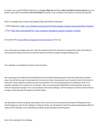 In order to get a good Problem Statement, craft more than one and then select one that is not too narrow (eg, Joe
needs to get a job as accountant) nor too broad (Joe needs a way to improve his career) to continue the process.
Here is a template that contains and Empathy Map and Problem Statement:
1. PDF (Slideshare): http://www.slideshare.net/EpicenterUSA/dtal-template-empathy-map-and-problem-statement
2. Prezi: http://prezi.com/emjizfk53ex-/?utm_campaign=share&utm_medium=copy&rc=ex0share
Last updated by Leticia Britos Cavagnaro (Course Instructor) 6 days ag
Go to school, get your degree, get a job. Does this traditional path from education to employment make sense today for
the hundreds of millions of learners around the world? Let's find out using the design thinking process.
Your challenge is to redesign the school-to-work transition.
We are giving you this widely framed challenge because the design thinking approach starts with exploring the problem
space. You will be focusing on the perspective of one person of your choosing who has an important stake in the school-to-
work path: he/she might be a student who will soon graduate or has recently graduated and is looking for work. Or an
employer seeking to hire someone. Or an educator. There are many possible stakeholders and perspectives. And, since
there are thousands of people in the course working on the same challenge, it will be exciting to see what common themes
emerge, and the diversity of situations around the world.
Our philosophy is to learn by doing, and our goal in this course is for you to experience the design thinking process first-
hand through your work on this challenge. To help you do this, we will spend the next three weeks breaking down different
aspects of the challenge, such as identifying a problem, generating ideas and testing them.
Here is the roadmap for the challenge:
 