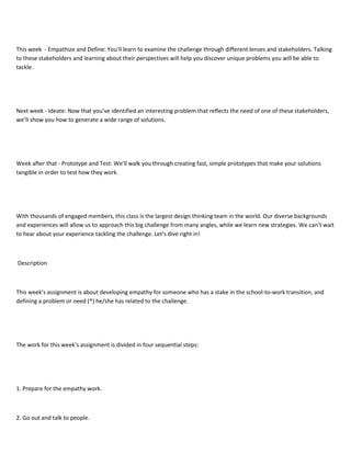 This week - Empathize and Define: You’ll learn to examine the challenge through different lenses and stakeholders. Talking
to these stakeholders and learning about their perspectives will help you discover unique problems you will be able to
tackle.
Next week - Ideate: Now that you’ve identified an interesting problem that reflects the need of one of these stakeholders,
we’ll show you how to generate a wide range of solutions.
Week after that - Prototype and Test: We’ll walk you through creating fast, simple prototypes that make your solutions
tangible in order to test how they work.
With thousands of engaged members, this class is the largest design thinking team in the world. Our diverse backgrounds
and experiences will allow us to approach this big challenge from many angles, while we learn new strategies. We can’t wait
to hear about your experience tackling the challenge. Let’s dive right in!
Description
This week’s assignment is about developing empathy for someone who has a stake in the school-to-work transition, and
defining a problem or need (*) he/she has related to the challenge.
The work for this week’s assignment is divided in four sequential steps:
1. Prepare for the empathy work.
2. Go out and talk to people.
 