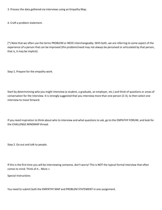 3. Process the data gathered via interviews using an Empathy Map.
4. Craft a problem statement.
(*) Note that we often use the terms PROBLEM or NEED interchangeably. With both, we are referring to some aspect of the
experience of a person that can be improved (this problem/need may not always be perceived or articulated by that person,
that is, it may be implicit).
Step 1. Prepare for the empathy work.
Start by determinining who you might interview (a student, a graduate, an employer, etc.) and think of questions or areas of
conversation for the interview. It is strongly suggested that you interview more than one person (2-3), to then select one
interview to move forward.
If you need inspiration to think about who to interview and what questions to ask, go to the EMPATHY FORUM, and look for
the CHALLENGE MINDMAP thread.
Step 2. Go out and talk to people.
If this is the first time you will be interviewing someone, don't worry! This is NOT the typical formal interview that often
comes to mind. Think of it… More »
Special Instructions
You need to submit both the EMPATHY MAP and PROBLEM STATEMENT in one assignment.
 