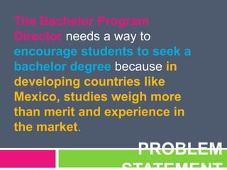 PROBLEM
The Bachelor Program
Director needs a way to
encourage students to seek a
bachelor degree because in
developing countries like
Mexico, studies weigh more
than merit and experience in
the market.
 