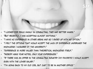 • “I looked for deals mainly in consulting, they had better wages.”
• “But recently, I was accepting almost anything.”
• “I have no experience in other areas and so I ended up with no option.”
• “I felt the options that would accept the lack of experience underused the
knowledge I acquired at the university.”
• “experience is more valued than theoretical knowledge itself.”
• “Nobody asks your notes, only your experiences.”
• “If there was an offer in the consulting industry (my favorite) I would accept
even with the lower salary.”
• “I'm going back to my old job, but just to be in another office.”
 