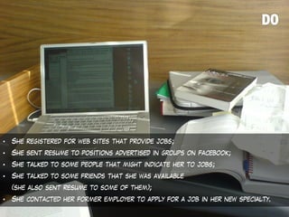 • She registered for web sites that provide jobs;
• She sent resume to positions advertised in groups on facebook;
• She talked to some people that might indicate her to jobs;
• She talked to some friends that she was available
(she also sent resume to some of them);
• She contacted her former employer to apply for a job in her new specialty.
 