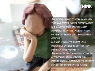 • She would prefer to work in an area
that had better career opportunities.
• She believed that only his good
performance in the university would
be able to secure good employment
options.
• She was willing to accept less
profitable options since they had
better future prospects.
• She believes that accepting a job as
a temporary administrator may
provide enough experience to compete
for better offers in the future.
 