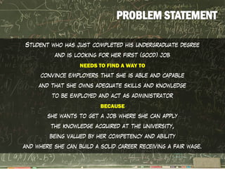 Student who has just completed his undergraduate degree
and is looking for her first (good) job
NEEDS TO FIND A WAY TO
convince employers that she is able and capable
and that she owns adequate skills and knowledge
to be employed and act as administrator
BECAUSE
she wants to get a job where she can apply
the knowledge acquired at the university,
being valued by her competency and ability
and where she can build a solid career receiving a fair wage.
 