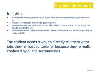 August 2013
3
Problem Statement
Insights:
• Interviewees don’t worry too much about work environment behavior, performance
etc.
• Ways to look for jobs are easy to get nowadays
• Interviewees are more uncertain about what jobs to pursue at the current stage than
how to look for the job.
• Interviewees know the guideline on how to know themselves and look for a job they’re
really suitable.
The student needs a way to directly tell them what
jobs they’re most suitable for because they’re really
confused by all the surroundings.
 