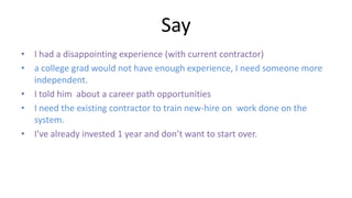 Say
• I had a disappointing experience (with current contractor)
• a college grad would not have enough experience, I need someone more
independent.
• I told him about a career path opportunities
• I need the existing contractor to train new-hire on work done on the
system.
• I’ve already invested 1 year and don’t want to start over.
 