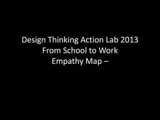 Design Thinking Action Lab 2013
From School to Work
Empathy Map –
 