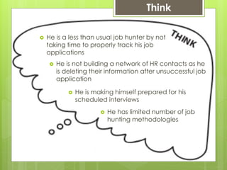 Think
 He is a less than usual job hunter by not
taking time to properly track his job
applications
 He is not building a network of HR contacts as he
is deleting their information after unsuccessful job
application
 He is making himself prepared for his
scheduled interviews
 He has limited number of job
hunting methodologies
 