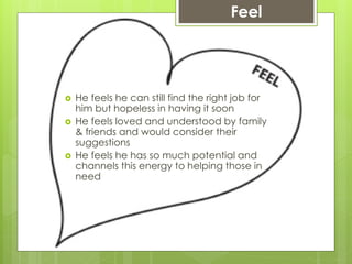 Feel
 He feels he can still find the right job for
him but hopeless in having it soon
 He feels loved and understood by family
& friends and would consider their
suggestions
 He feels he has so much potential and
channels this energy to helping those in
need
 