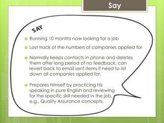  Running 10 months now looking for a job
Say
 Lost track of the numbers of companies applied for
 Normally keeps contacts in phone and deletes
them after long period of no feedback, can
revert back to email sent items if need to list
down all companies applied for.
 Prepares himself by practicing his
speaking in pure English and reviewing
for the specific skill needed in the job,
e.g., Quality Assurance concepts.
 