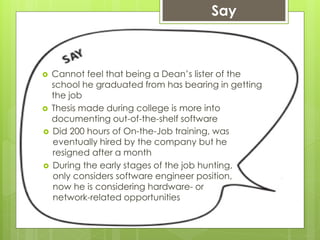  Cannot feel that being a Dean’s lister of the
school he graduated from has bearing in getting
the job
 Thesis made during college is more into
documenting out-of-the-shelf software
Say
 Did 200 hours of On-the-Job training, was
eventually hired by the company but he
resigned after a month
 During the early stages of the job hunting,
only considers software engineer position,
now he is considering hardware- or
network-related opportunities
 