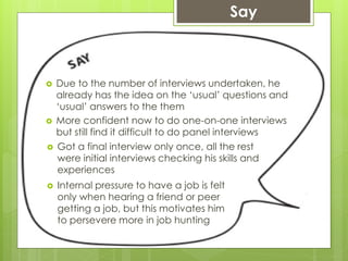  Due to the number of interviews undertaken, he
already has the idea on the ‘usual’ questions and
‘usual’ answers to the them
 More confident now to do one-on-one interviews
but still find it difficult to do panel interviews
Say
 Got a final interview only once, all the rest
were initial interviews checking his skills and
experiences
 Internal pressure to have a job is felt
only when hearing a friend or peer
getting a job, but this motivates him
to persevere more in job hunting
 