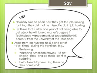  Normally asks his peers how they got the job, looking
for things they did that he missed to do in job hunting
 He thinks that if after one year of not being able to
get a job, he will take a master’s degree in
Technology Management, as suggested by his
parents, from the University of the Philippines
Say
 Aside from job hunting, he is doing other
“past times” during the transition, e.g.,
1. Reviewing
2. Watching American movies – to get
English “lines” and be more fluent in
speaking
3. Helps friends by teaching them on
their homework
 