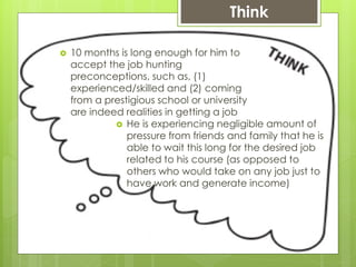  10 months is long enough for him to
accept the job hunting
preconceptions, such as, (1)
experienced/skilled and (2) coming
from a prestigious school or university
are indeed realities in getting a job
Think
 He is experiencing negligible amount of
pressure from friends and family that he is
able to wait this long for the desired job
related to his course (as opposed to
others who would take on any job just to
have work and generate income)
 