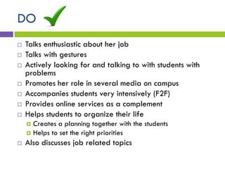 DO
 Talks enthusiastic about her job
 Talks with gestures
 Actively looking for and talking to with students with
problems
 Promotes her role in several media on campus
 Accompanies students very intensively (F2F)
 Provides online services as a complement
 Helps students to organize their life
 Creates a planning together with the students
 Helps to set the right priorities
 Also discusses job related topics
 