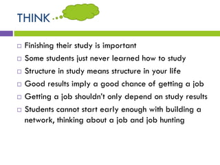 THINK
 Finishing their study is important
 Some students just never learned how to study
 Structure in study means structure in your life
 Good results imply a good chance of getting a job
 Getting a job shouldn’t only depend on study results
 Students cannot start early enough with building a
network, thinking about a job and job hunting
 