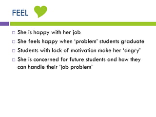 FEEL
 She is happy with her job
 She feels happy when ‘problem’ students graduate
 Students with lack of motivation make her ‘angry’
 She is concerned for future students and how they
can handle their ‘job problem’

 