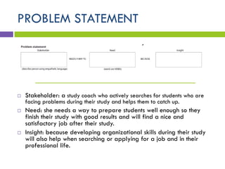 PROBLEM STATEMENT
________________________________
 Stakeholder: a study coach who actively searches for students who are
facing problems during their study and helps them to catch up.
 Need: she needs a way to prepare students well enough so they
finish their study with good results and will find a nice and
satisfactory job after their study.
 Insight: because developing organizational skills during their study
will also help when searching or applying for a job and in their
professional life.
 