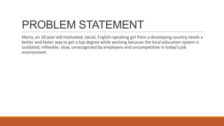 PROBLEM STATEMENT
Maria, an 18 year old motivated, social, English-speaking girl from a developing country needs a
better and faster way to get a top degree while working because the local education system is
outdated, inflexible, slow, unrecognized by employers and uncompetitive in today’s job
environment.
 