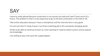 SAY
I want to study abroad because universities in my country are bad and I won’t have much of a
future. The problem is that it is too expensive to go to the best universities in the USA or UK.
I like online education because I have a smartphone and the internet here is very good.
I’m not sure that if I study 4 years I can find a matching job in this constantly changing world.
I’d like to be able to continue to learn as I start working if I need to switch careers and to expand
my knowledge.
I am willing to pay a fair price for a good degree.
 