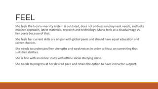 FEEL
She feels the local university system is outdated, does not address employment needs, and lacks
modern approach, latest materials, research and technology. Maria feels at a disadvantage vs.
her peers because of that.
She feels her current skills are on par with global peers and should have equal education and
career chances.
She needs to understand her strengths and weaknesses in order to focus on something that
suits her abilities.
She is fine with an online study with offline social studying circle.
She needs to progress at her desired pace and retain the option to have instructor support.
 