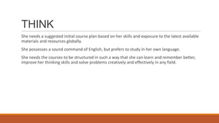 THINK
She needs a suggested initial course plan based on her skills and exposure to the latest available
materials and resources globally.
She possesses a sound command of English, but prefers to study in her own language.
She needs the courses to be structured in such a way that she can learn and remember better,
improve her thinking skills and solve problems creatively and effectively in any field.
 