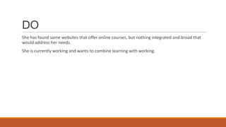 DO
She has found some websites that offer online courses, but nothing integrated and broad that
would address her needs.
She is currently working and wants to combine learning with working.
 