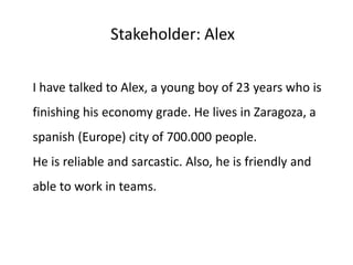 Stakeholder: Alex
I have talked to Alex, a young boy of 23 years who is
finishing his economy grade. He lives in Zaragoza, a
spanish (Europe) city of 700.000 people.
He is reliable and sarcastic. Also, he is friendly and
able to work in teams.
 