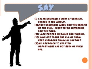 (1) I’m an engineer, I want a technical
change in the world.
(2)Most engineers work for the benefit
of the rich, I want to do something
for the poor.
(3)I lack proper guidance and funding.
(4)I have got plans but all of them
need rigorous financial support.
(5)My approach to related
department has not been of much
use.
(6)My requests have fallen in deaf
ears.
(7) Everyone admire Mathma Gandhi
and Mother Teresa, but no one
wants you to be one.
 