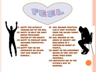 (1) Happy for actually
thinking out of the box.
(2) Happy to help the most
under privileged
section of the society.
(3) Happy to develop some
machines prototype/
design.
(4) Happy that he has
conserved his values
that was taught in
schools .
(1) Sad, because practical
life is very different
from the values taught
in classes.
(2) Sad, because of the
greed of society and
negligence of a
particular group of
people.
(3) Angry on the concerned
bodies as they are not
doing their work
properly.
(4) Frustrated out of the
system’s way of
working.
 