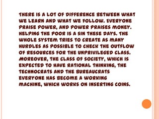There is a lot of difference between what
we learn and what we follow. Everyone
praise power, and power praises money.
Helping the poor is a sin these days. The
whole system tries to create as many
hurdles as possible to check the outflow
of resources for the unprivileged class.
Moreover, the class of society, which is
expected to have rational thinking, the
technocrats and the bureaucrats
everyone has become a working
machine, which works on inserting coins.
 