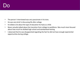 • The person I interviewed was very passionate in his tone.
• He was very brief in discussing life after college.
• he talked a lot about the type of education he had as a child.
• Never actually talked about the transition from college to workforce. Was much more focused
about how much he disliked high school and standardized testing.
• I observed that he was disappointed regarding the fact he did not have enough experiential
opportunities during college.
Do
 