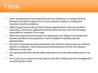 • From my observations and interview with this individual, it is evident that he
believes educational experience is a very important aspect to making the
transition into the workforce.
• Sadly though he has had very few of those opportunities and never landed a
internship…from what I gathered he thinks these are very rare and not easily
accessible for students in his major.
• With more opportunities to grow and experience new things it is possible that
xxxxxx could feel more prepared or more confident in tackling new job
opportunities.
• He seems so passionate about education that I think he would make an excellent
teacher or educator…due to the passion and excitement he has for making a
difference in kids lives.
• He would benefit from having more coaching at an earlier educational time in his
life.
• He is a bit unsure about the next steps to take after college and time management
in preparing for school.
Think
 