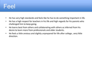• He has very high standards and feels like he has to do something important in life.
• He has a high respect for teachers in his life and high regards for his parents who
challenged him to keep going.
• He learns best from others and collaborating with others as inferred from his
desire to learn more from professionals and older students.
• He feels a little anxious and slightly unprepared for life after college…very little
direction.
Feel
 