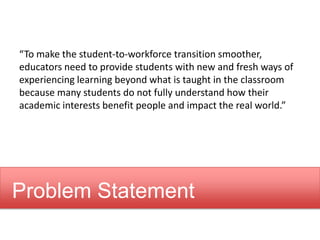 “To make the student-to-workforce transition smoother,
educators need to provide students with new and fresh ways of
experiencing learning beyond what is taught in the classroom
because many students do not fully understand how their
academic interests benefit people and impact the real world.”
Problem Statement
 