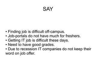SAY
● Finding job is difficult off-campus.
● Job-portals do not have much for freshers.
● Getting IT job is difficult these days.
● Need to have good grades.
● Due to recession IT companies do not keep their
word on job offer.