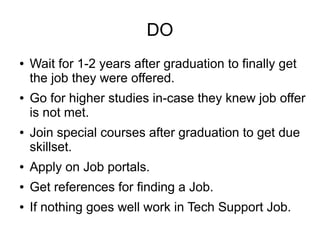 DO
● Wait for 1-2 years after graduation to finally get
the job they were offered.
● Go for higher studies in-case they knew job offer
is not met.
● Join special courses after graduation to get due
skillset.
● Apply on Job portals.
● Get references for finding a Job.
● If nothing goes well work in Tech Support Job.