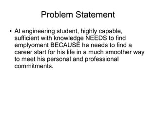 Problem Statement
● At engineering student, highly capable,
sufficient with knowledge NEEDS to find
emplyoment BECAUSE he needs to find a
career start for his life in a much smoother way
to meet his personal and professional
commitments.